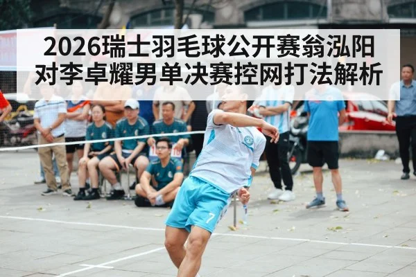 2026瑞士羽毛球公开赛翁泓阳对李卓耀男单决赛控网打法解析