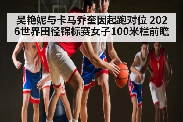 吴艳妮与卡马乔奎因起跑对位 2026世界田径锦标赛女子100米栏前瞻